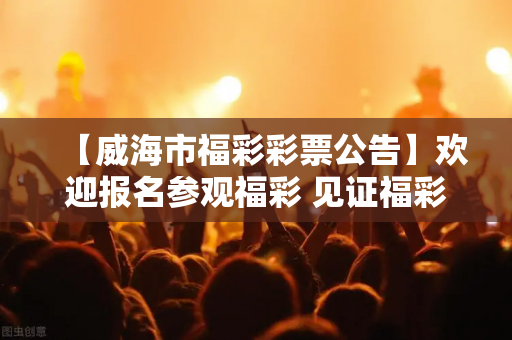 【威海市福彩彩票公告】欢迎报名参观福彩 见证福彩公开、公平、公正