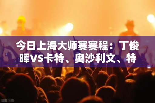今日上海大师赛赛程：丁俊晖VS卡特、奥沙利文、特鲁姆普登场