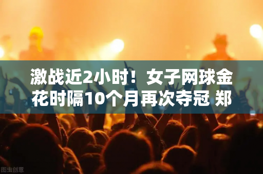 激战近2小时！女子网球金花时隔10个月再次夺冠 郑沁文接班人归来