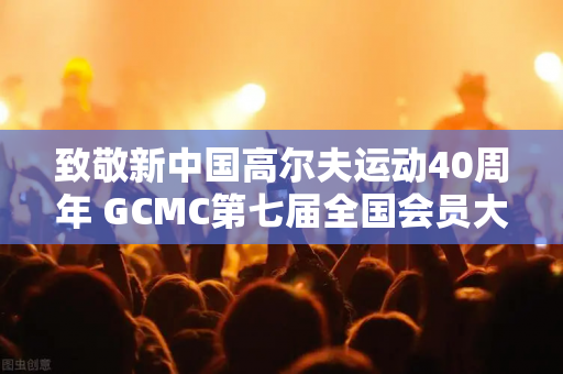 致敬新中国高尔夫运动40周年 GCMC第七届全国会员大会欢迎晚宴隆重举行