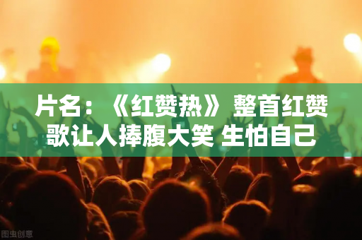 片名：《红赞热》 整首红赞歌让人捧腹大笑 生怕自己不再被喜欢 心疼又泪流满面