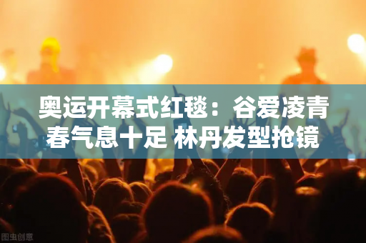 奥运开幕式红毯：谷爱凌青春气息十足 林丹发型抢镜 吉娜造型遭批评