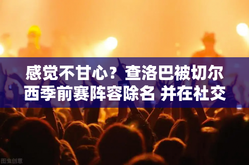 感觉不甘心？查洛巴被切尔西季前赛阵容除名 并在社交媒体上发布了自己在球场上的照片