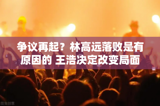 争议再起？林高远落败是有原因的 王浩决定改变局面 梁靖昆是幸运的