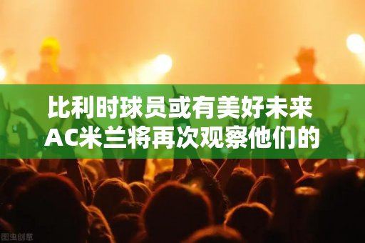 比利时球员或有美好未来 AC米兰将再次观察他们的表现