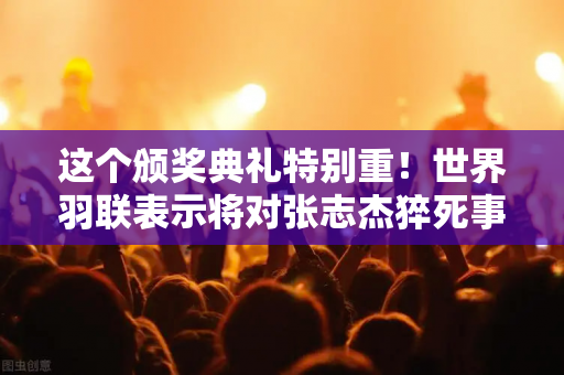 这个颁奖典礼特别重！世界羽联表示将对张志杰猝死事件进行彻底调查